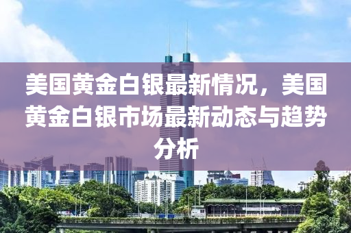 美国黄金白银最新情况，美国黄金白银市场最新动态与趋势分析