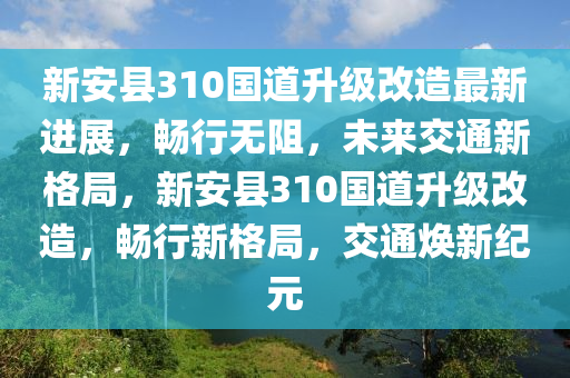 新安县310国道升级改造最新进展，畅行无阻，未来交通新格局，新安县310国道升级改造，畅行新格局，交通焕新纪元