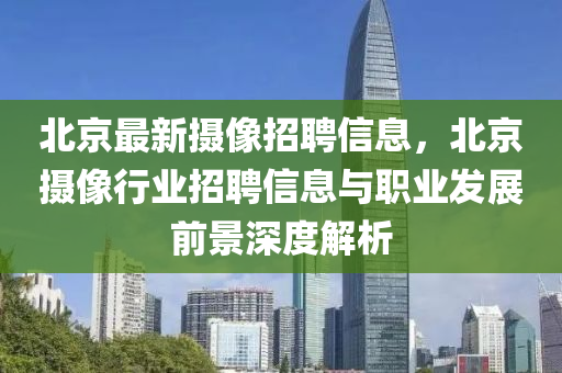 北京最新摄像招聘信息，北京摄像行业招聘信息与职业发展前景深度解析