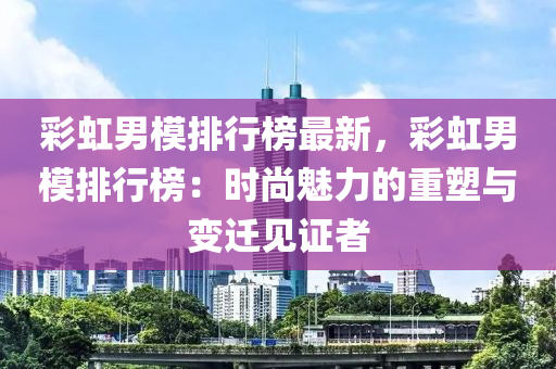 彩虹男模排行榜最新，彩虹男模排行榜：时尚魅力的重塑与变迁见证者