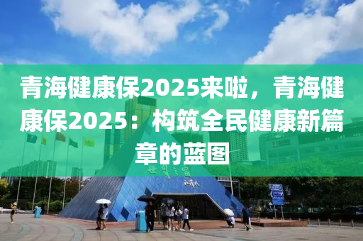 青海健康保2025来啦，青海健康保2025：构筑全民健康新篇章的蓝图