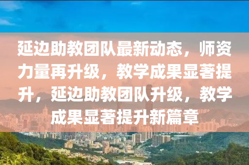 延边助教团队最新动态，师资力量再升级，教学成果显著提升，延边助教团队升级，教学成果显著提升新篇章