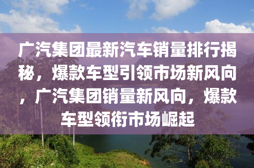 广汽集团最新汽车销量排行揭秘，爆款车型引领市场新风向，广汽集团销量新风向，爆款车型领衔市场崛起