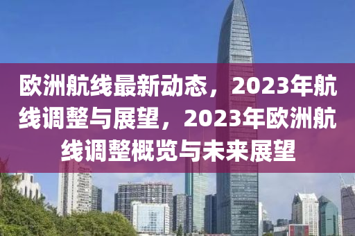 欧洲航线最新动态，2023年航线调整与展望，2023年欧洲航线调整概览与未来展望