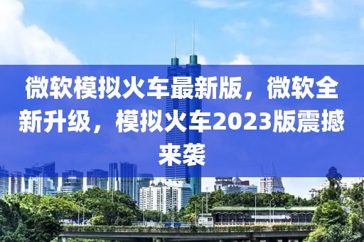 微软模拟火车最新版，微软全新升级，模拟火车2023版震撼来袭