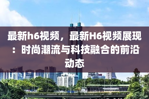 最新h6视频，最新H6视频展现：时尚潮流与科技融合的前沿动态