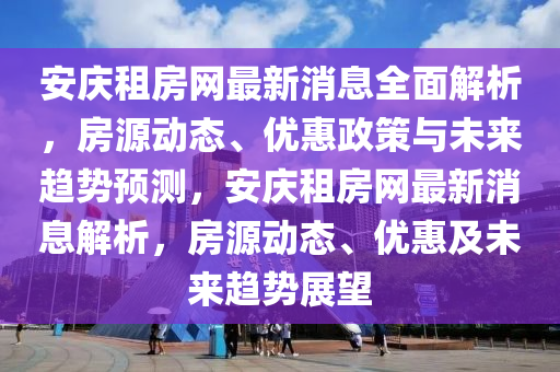 安庆租房网最新消息全面解析，房源动态、优惠政策与未来趋势预测，安庆租房网最新消息解析，房源动态、优惠及未来趋势展望