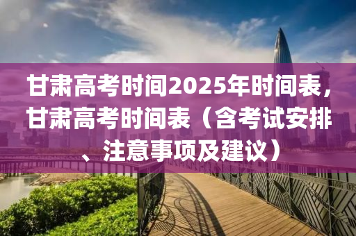 甘肃高考时间2025年时间表，甘肃高考时间表（含考试安排、注意事项及建议）