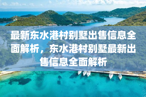 最新东水港村别墅出售信息全面解析，东水港村别墅最新出售信息全面解析