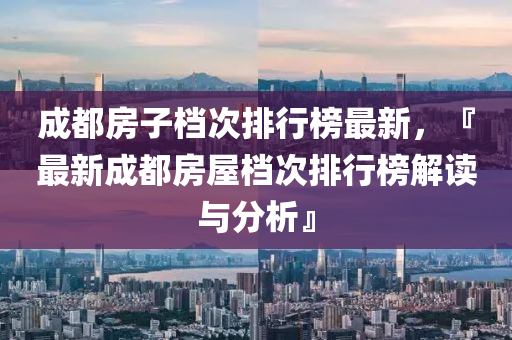 成都房子档次排行榜最新，『最新成都房屋档次排行榜解读与分析』