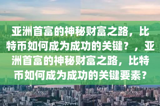 亚洲首富的神秘财富之路，比特币如何成为成功的关键？，亚洲首富的神秘财富之路，比特币如何成为成功的关键要素？