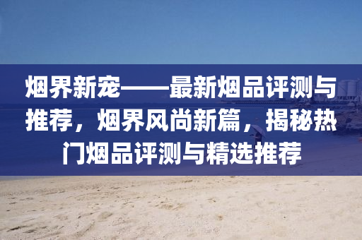 烟界新宠——最新烟品评测与推荐，烟界风尚新篇，揭秘热门烟品评测与精选推荐