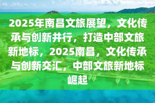 2025年南昌文旅展望，文化传承与创新并行，打造中部文旅新地标，2025南昌，文化传承与创新交汇，中部文旅新地标崛起