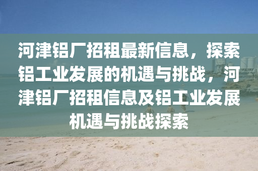 河津铝厂招租最新信息，探索铝工业发展的机遇与挑战，河津铝厂招租信息及铝工业发展机遇与挑战探索