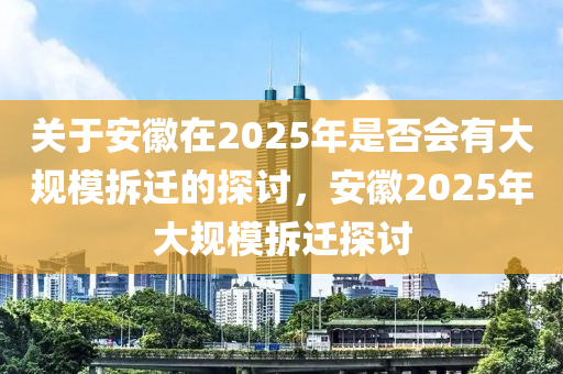 关于安徽在2025年是否会有大规模拆迁的探讨，安徽2025年大规模拆迁探讨