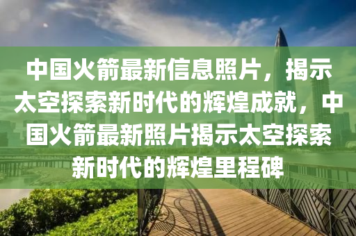 中国火箭最新信息照片，揭示太空探索新时代的辉煌成就，中国火箭最新照片揭示太空探索新时代的辉煌里程碑