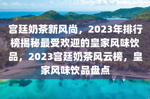 宫廷奶茶新风尚，2023年排行榜揭秘最受欢迎的皇家风味饮品，2023宫廷奶茶风云榜，皇家风味饮品盘点