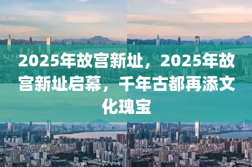 2025年故宫新址，2025年故宫新址启幕，千年古都再添文化瑰宝