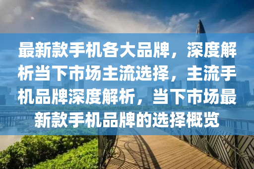 最新款手机各大品牌，深度解析当下市场主流选择，主流手机品牌深度解析，当下市场最新款手机品牌的选择概览