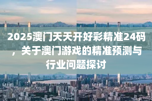 2025澳门天天开好彩精准24码，关于澳门游戏的精准预测与行业问题探讨