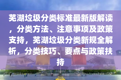 芜湖垃圾分类标准最新版解读，分类方法、注意事项及政策支持，芜湖垃圾分类新规全解析，分类技巧、要点与政策扶持