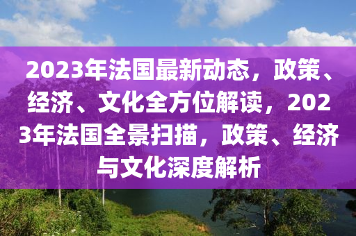 2023年法国最新动态，政策、经济、文化全方位解读，2023年法国全景扫描，政策、经济与文化深度解析