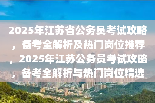 2025年江苏省公务员考试攻略，备考全解析及热门岗位推荐，2025年江苏公务员考试攻略，备考全解析与热门岗位精选