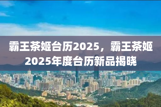 霸王茶姬台历2025，霸王茶姬2025年度台历新品揭晓