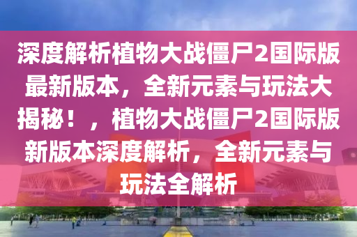 深度解析植物大战僵尸2国际版最新版本，全新元素与玩法大揭秘！，植物大战僵尸2国际版新版本深度解析，全新元素与玩法全解析