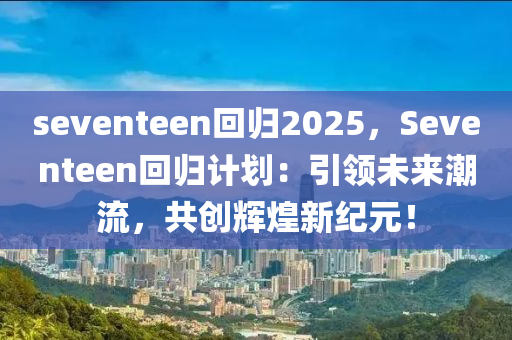 seventeen回归2025，Seventeen回归计划：引领未来潮流，共创辉煌新纪元！