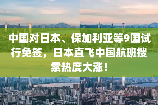 中国对日本、保加利亚等9国试行免签，日本直飞中国航班搜索热度大涨！