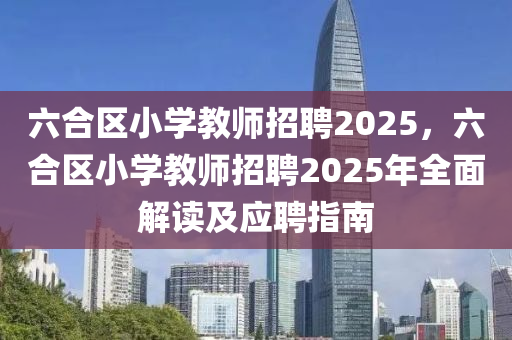 六合区小学教师招聘2025，六合区小学教师招聘2025年全面解读及应聘指南