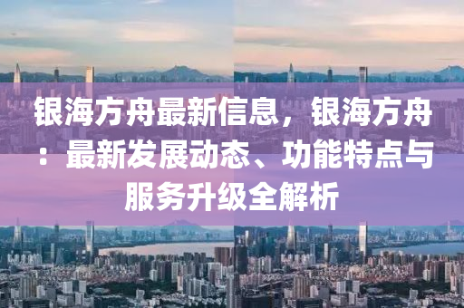 银海方舟最新信息，银海方舟：最新发展动态、功能特点与服务升级全解析