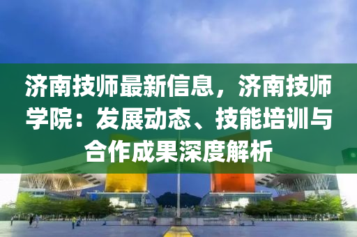 济南技师最新信息，济南技师学院：发展动态、技能培训与合作成果深度解析