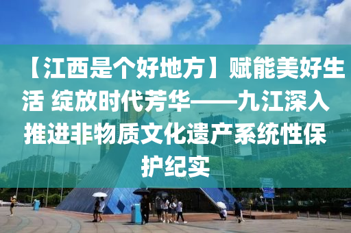 【江西是个好地方】赋能美好生活 绽放时代芳华——九江深入推进非物质文化遗产系统性保护纪实