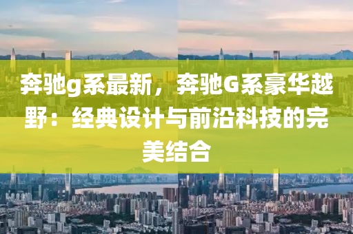 奔驰g系最新，奔驰G系豪华越野：经典设计与前沿科技的完美结合