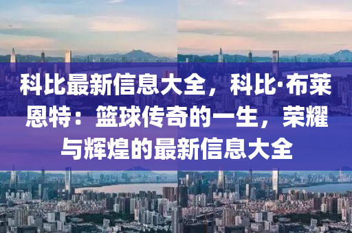 科比最新信息大全，科比·布莱恩特：篮球传奇的一生，荣耀与辉煌的最新信息大全