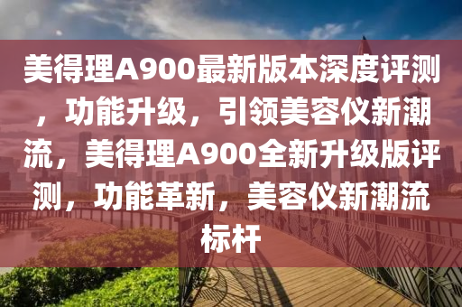 美得理A900最新版本深度评测，功能升级，引领美容仪新潮流，美得理A900全新升级版评测，功能革新，美容仪新潮流标杆