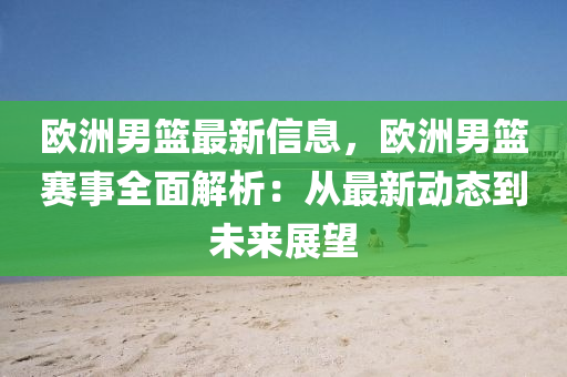 欧洲男篮最新信息，欧洲男篮赛事全面解析：从最新动态到未来展望