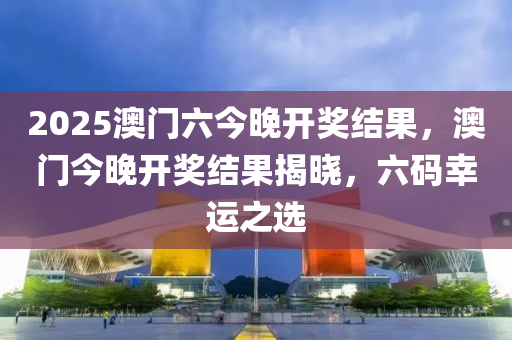 2025澳门六今晚开奖结果，澳门今晚开奖结果揭晓，六码幸运之选