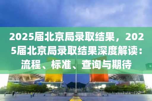 2025届北京局录取结果，2025届北京局录取结果深度解读：流程、标准、查询与期待