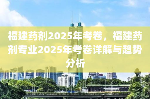 福建药剂2025年考卷，福建药剂专业2025年考卷详解与趋势分析