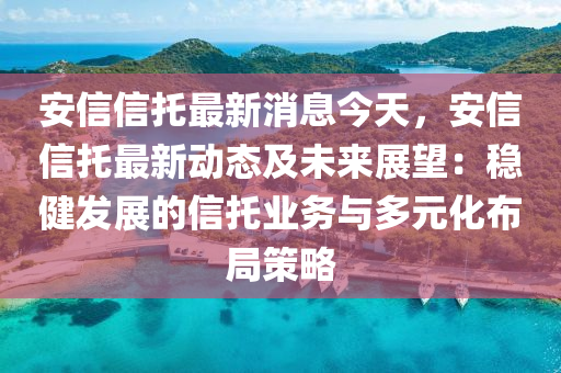 安信信托最新消息今天，安信信托最新动态及未来展望：稳健发展的信托业务与多元化布局策略