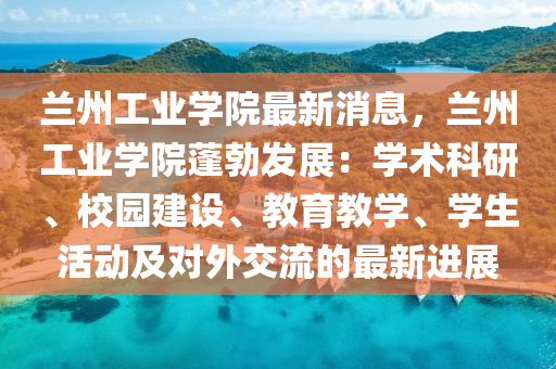 兰州工业学院最新消息，兰州工业学院蓬勃发展：学术科研、校园建设、教育教学、学生活动及对外交流的最新进展