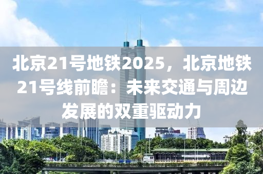 北京21号地铁2025，北京地铁21号线前瞻：未来交通与周边发展的双重驱动力