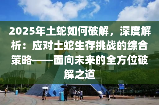 2025年土蛇如何破解，深度解析：应对土蛇生存挑战的综合策略——面向未来的全方位破解之道