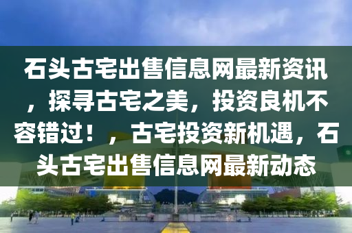 石头古宅出售信息网最新资讯，探寻古宅之美，投资良机不容错过！，古宅投资新机遇，石头古宅出售信息网最新动态