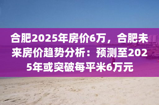 合肥2025年房价6万，合肥未来房价趋势分析：预测至2025年或突破每平米6万元