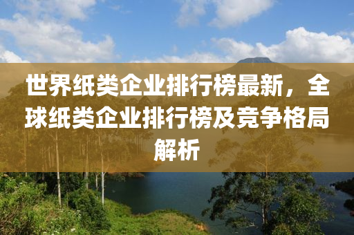 世界纸类企业排行榜最新，全球纸类企业排行榜及竞争格局解析