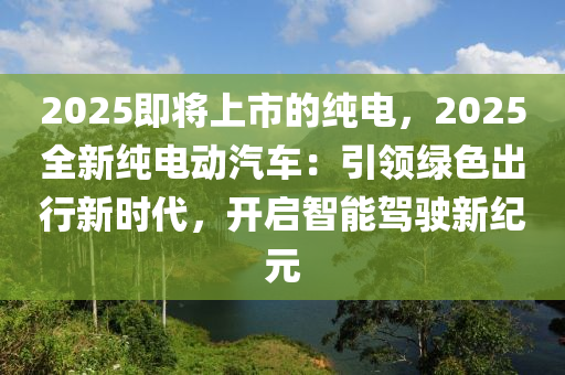 2025即将上市的纯电，2025全新纯电动汽车：引领绿色出行新时代，开启智能驾驶新纪元